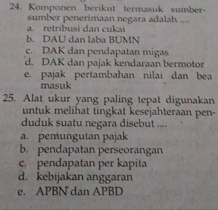 Komponen berikut termasuk sumber-
sumber penerimaan negara adalah ....
a. retribusi dan cukai
b. DAU dan laba BUMN
c. DAK dan pendapatan migas
d. DAK dan pajak kendaraan bermotor
e. pajak pertambahan nilai dan bea
masuk
25. Alat ukur yang paling tepat digunakan
untuk melihat tingkat kesejahteraan pen-
duduk suatu negara disebut ....
a. pemungutan pajak
b. pendapatan perseorangan
c. pendapatan per kapita
d. kebijakan anggaran
e. APBN dan APBD