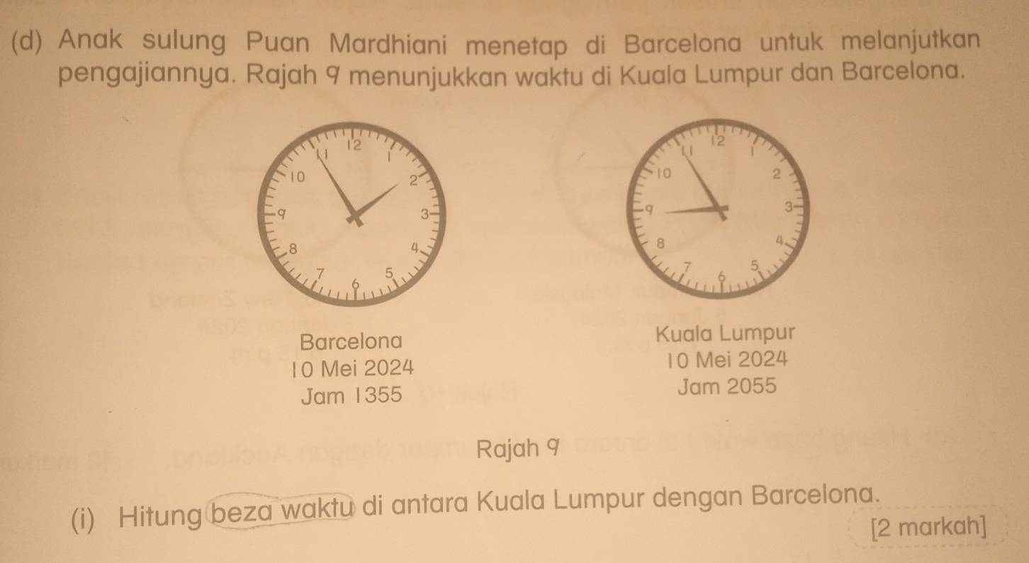 Anak sulung Puan Mardhiani menetap di Barcelona untuk melanjutkan 
pengajiannya. Rajah 9 menunjukkan waktu di Kuala Lumpur dan Barcelona. 
Barcelona Kuala Lumpur
10 Mei 2024 10 Mei 2024 
Jam 1355 Jam 2055
Rajah 9 
(i) Hitung beza waktu di antara Kuala Lumpur dengan Barcelona. 
[2 markah]