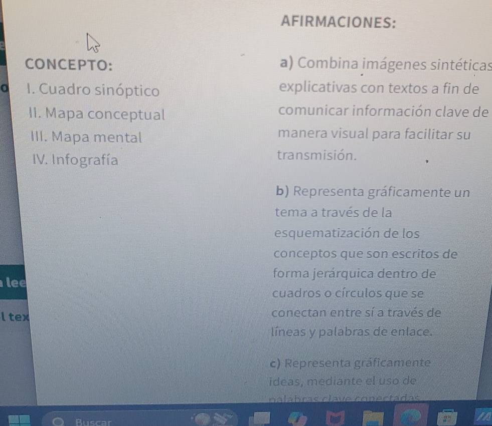 AFIRMACIONES: 
CONCEPTO: a) Combina imágenes sintéticas 
I. Cuadro sinóptico explicativas con textos a fin de 
II. Mapa conceptual 
comunicar información clave de 
III. Mapa mental 
manera visual para facilitar su 
IV. Infografía transmisión. 
b) Representa gráficamente un 
tema a través de la 
esquematización de los 
conceptos que son escritos de 
forma jerárquica dentro de 
lee 
cuadros o círculos que se 
l tex conectan entre sí a través de 
líneas y palabras de enlace. 
c) Representa gráficamente 
ideas, mediante el uso de 
nalshesc rlauo eonectadac 
Buscar 
I