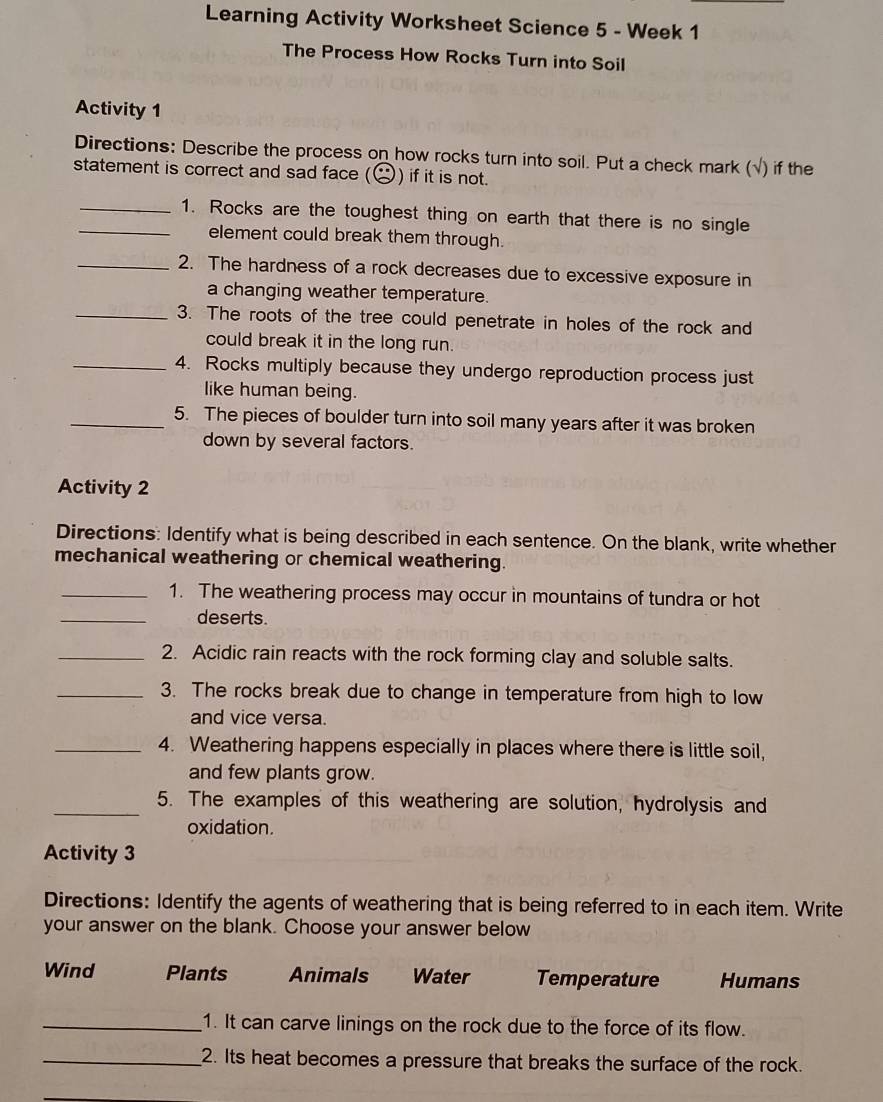 Learning Activity Worksheet Science 5 - Week 1 
The Process How Rocks Turn into Soil 
Activity 1 
Directions: Describe the process on how rocks turn into soil. Put a check mark (√) if the 
statement is correct and sad face () if it is not. 
_1. Rocks are the toughest thing on earth that there is no single 
element could break them through. 
_2. The hardness of a rock decreases due to excessive exposure in 
a changing weather temperature. 
_3. The roots of the tree could penetrate in holes of the rock and 
could break it in the long run. 
_4. Rocks multiply because they undergo reproduction process just 
like human being. 
_5. The pieces of boulder turn into soil many years after it was broken 
down by several factors. 
Activity 2 
Directions: Identify what is being described in each sentence. On the blank, write whether 
mechanical weathering or chemical weathering. 
_1. The weathering process may occur in mountains of tundra or hot 
_deserts. 
_2. Acidic rain reacts with the rock forming clay and soluble salts. 
_3. The rocks break due to change in temperature from high to low 
and vice versa. 
_4. Weathering happens especially in places where there is little soil, 
and few plants grow. 
_5. The examples of this weathering are solution, hydrolysis and 
oxidation. 
Activity 3 
Directions: Identify the agents of weathering that is being referred to in each item. Write 
your answer on the blank. Choose your answer below 
Wind Plants Animals Water Temperature Humans 
_1. It can carve linings on the rock due to the force of its flow. 
_2. Its heat becomes a pressure that breaks the surface of the rock.