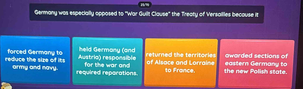 23/70 
Germany was especially opposed to “War Guilt Clause” the Treaty of Versailles because it 
forced Germany to held Germany (and 
reduce the size of its Austria) responsible returned the territories awarded sections of 
for the war and of Alsace and Lorraine eastern Germany to 
army and navy. required reparations. to France. the new Polish state.