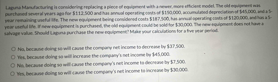 Laguna Manufacturing is considering replacing a piece of equipment with a newer, more efficient model. The old equipment was
purchased several years ago for $112,500 and has annual operating costs of $150,000, accumulated depreciation of $45,000, and a 5-
year remaining useful life. The new equipment being considered costs $187,500, has annual operating costs of $120,000, and has a 5-
year useful life. If new equipment is purchased, the old equipment could be sold for $30,000. The new equipment does not have a
salvage value. Should Laguna purchase the new equipment? Make your calculations for a five year period.
No, because doing so will cause the company net income to decrease by $37,500.
Yes, because doing so will increase the company's net income by $45,000.
No, because doing so will cause the company's net income to decrease by $7,500.
Yes, because doing so will cause the company's net income to increase by $30,000.