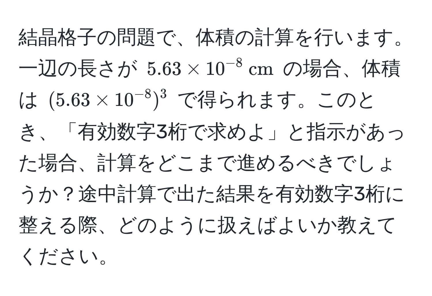 結晶格子の問題で、体積の計算を行います。一辺の長さが $5.63 * 10^(-8)  cm$ の場合、体積は $(5.63 * 10^(-8))^3$ で得られます。このとき、「有効数字3桁で求めよ」と指示があった場合、計算をどこまで進めるべきでしょうか？途中計算で出た結果を有効数字3桁に整える際、どのように扱えばよいか教えてください。