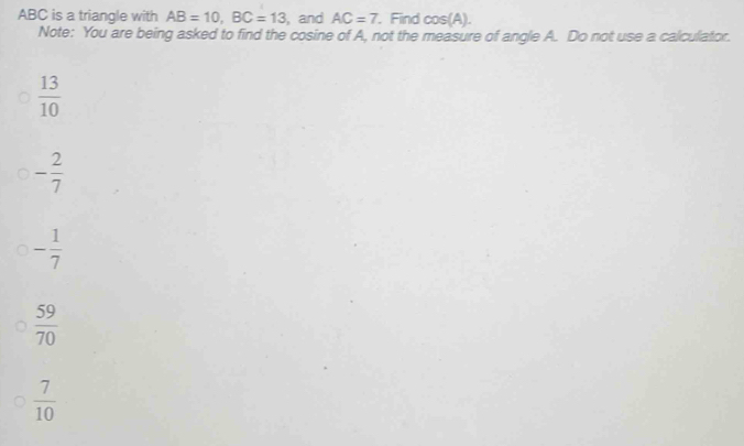 ABC is a triangle with AB=10, BC=13 , and AC=7 Find cos (A). 
Note: You are being asked to find the cosine of A, not the measure of angle A. Do not use a calculator.
 13/10 
- 2/7 
- 1/7 
 59/70 
 7/10 