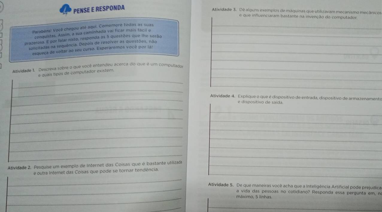 PENSE E RESPONDA 
Atividade 3. Dê alguns exemplos de máquinas que utilizavam mecanismo mecânicos 
e que influenciaram bastante na invenção do computador. 
Parabéns! Você chegou até aqui. Comemore todas as suas 
conquistas. Assim, a sua caminhada vai ficar mais fácil o 
prazerosa. E por falar nisto, responda as 5 questões que lhe serão 
solicitadas na sequência. Depois de resolver as questões, não 
esqueça de voltar ao seu curso. Esperaremos vocé por lá! 
Atividade 1. Descreva sobre o que você entendeu acerca do que é um computador 
e quaís tipos de computador existem. 
Atividade 4. Explique o que é dispositivo de entrada, dispositivo de armazenamento 
e dispositivo de saída. 
Atividade 2. Pesquise um exemplo de Internet das Coisas que é bastante utilizada 
e outra Internet das Coisas que pode se tornar tendência. 
Atividade 5. De que maneiras você acha que a Inteligência Artificial pode prejudica 
a vida das pessoas no cotidiano? Responda essa pergunta em, n 
máximo, 5 linhas.