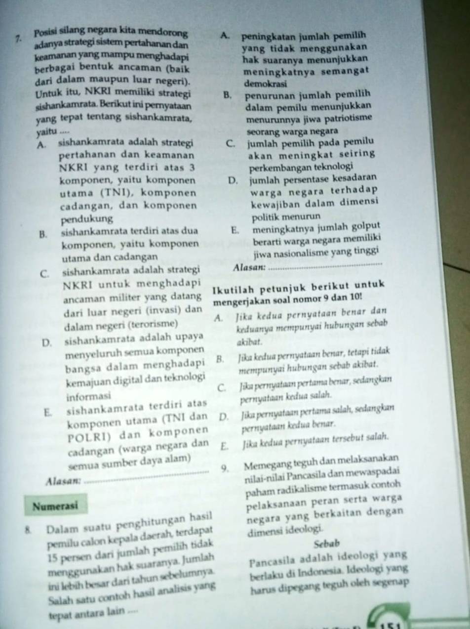 Posisi silang negara kita mendorong A. peningkatan jumlah pemilih
adanya strategi sistem pertahanan dan
keamanan yang mampu menghadapi yang tidak menggunakan
berbagai bentuk ancaman (baik hak suaranya menunjukkan
meningkatnya semangat
dari dalam maupun luar negeri). demokrasi
Untuk itu, NKRI memiliki strategi B. penurunan jumlah pemilih
sishankamrata. Berikut ini pernyataan
dalam pemilu menunjukkan
yang tepat tentang sishankamrata, menurunnya jiwa patriotisme
yaitu ....
seorang warga negara
A. sishankamrata adalah strategi C. jumlah pemilih pada pemilu
pertahanan dan keamanan akan meningkat seiring 
NKRl yang terdiri atas 3 perkembangan teknologi
komponen, yaitu komponen D. jumlah persentase kesadaran
utama (TNI), komponen warga negara terhadap
cadangan, dan komponen
kewajiban dalam dimensi
pendukung
politik menurun
B. sishankamrata terdiri atas dua E. meningkatnya jumlah golput
komponen, yaitu komponen berarti warga negara memiliki
_
utama dan cadangan jiwa nasionalisme yang tinggi
C. sishankamrata adalah strategi Alasan:
NKRI untuk menghadapi
ancaman militer yang datang Ikutilah petunjuk berikut untuk
dari luar negeri (invasi) dan mengerjakan soal nomor 9 dan 10!
dalam negeri (terorisme) A. Jika kedua pernyataan benar dan
D. sishankamrata adalah upaya akibat. keduanya mempunyai hubungan sebab
menyeluruh semua komponen
bangsa dalam menghadapi B. Jika kedua pernyataan benar, tetapi tidak
kemajuan digital dan teknologi mempunyai hubungan sebab akibat.
informasi C. Jika pernyataan pertama benar, sedangkan
E. sishankamrata terdiri atas pernyataan kedua salah.
komponen utama (TNI dan D. Jika pernyataan pertama salah, sedangkan
POLRI) dan komponen pernyataan kedua benar.
cadangan (warga negara dan E. Jika kedua pernyataan tersebut salah.
semua sumber daya alam)
9. Memegang teguh dan melaksanakan
Alasan:
_nilai-nilai Pancasila dan mewaspadai
paham radikalisme termasuk contoh
Numerasi
pelaksanaan peran serta warga
8. Dalam suatu penghitungan hasil negara yang berkaitan dengan
pemilu calon kepala daerah, terdapat dimensi ideologi.
15 persen dari jumlah pemilih tidak Sebab
menggunakan hak suaranya. Jumlah
Pancasila adalah ideologi yang
ini lebīh besar dari tahun sebelumnya. berlaku di Indonesia. Ideologi yang
Salah satu contoh hasil analisis yang harus dipegang teguh oleh segenap
tepat antara lain ....