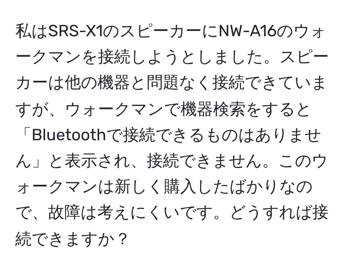 私はSRS-X1のスピーカーにNW-A16のウォークマンを接続しようとしました。スピーカーは他の機器と問題なく接続できていますが、ウォークマンで機器検索をすると「Bluetoothで接続できるものはありません」と表示され、接続できません。このウォークマンは新しく購入したばかりなので、故障は考えにくいです。どうすれば接続できますか？