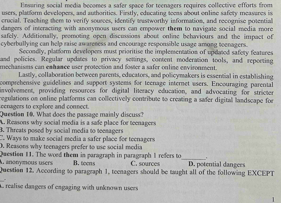 Ensuring social media becomes a safer space for teenagers requires collective efforts from
users, platform developers, and authorities. Firstly, educating teens about online safety measures is
crucial. Teaching them to verify sources, identify trustworthy information, and recognise potential
dangers of interacting with anonymous users can empower them to navigate social media more
safely. Additionally, promoting open discussions about online behaviours and the impact of
cyberbullying can help raise awareness and encourage responsible usage among teenagers.
Secondly, platform developers must prioritise the implementation of updated safety features
and policies. Regular updates to privacy settings, content moderation tools, and reporting
mechanisms can enhance user protection and foster a safer online environment.
Lastly, collaboration between parents, educators, and policymakers is essential in establishing
comprehensive guidelines and support systems for teenage internet users. Encouraging parental
involvement, providing resources for digital literacy education, and advocating for stricter
regulations on online platforms can collectively contribute to creating a safer digital landscape for
teenagers to explore and connect.
Question 10. What does the passage mainly discuss?
A. Reasons why social media is a safe place for teenagers
B. Threats posed by social media to teenagers
C. Ways to make social media a safer place for teenagers
D. Reasons why teenagers prefer to use social media
Question 11. The word them in paragraph in paragraph 1 refers to_ .
A. anonymous users B. teens C. sources D. potential dangers
Question 12. According to paragraph 1, teenagers should be taught all of the following EXCEPT
_
.
A. realise dangers of engaging with unknown users
1