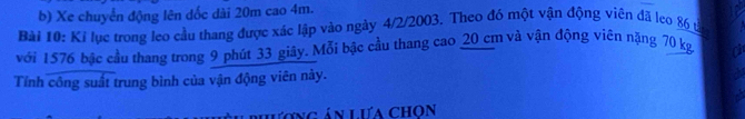 Xe chuyển động lên dốc dài 20m cao 4m. 
Bài 10: Kỉ lục trong leo cầu thang được xác lập vào ngày 4/2/2003. Theo đó một vận động viên đã leo 86 tả 
với 1576 bậc cầu thang trong 9 phút 33 giây. Mỗi bậc cầu thang cao 20 cm và vận động viên nặng 70 kg o 
Tính công suất trung bình của vận động viên này. 
phương án Lưa chọn