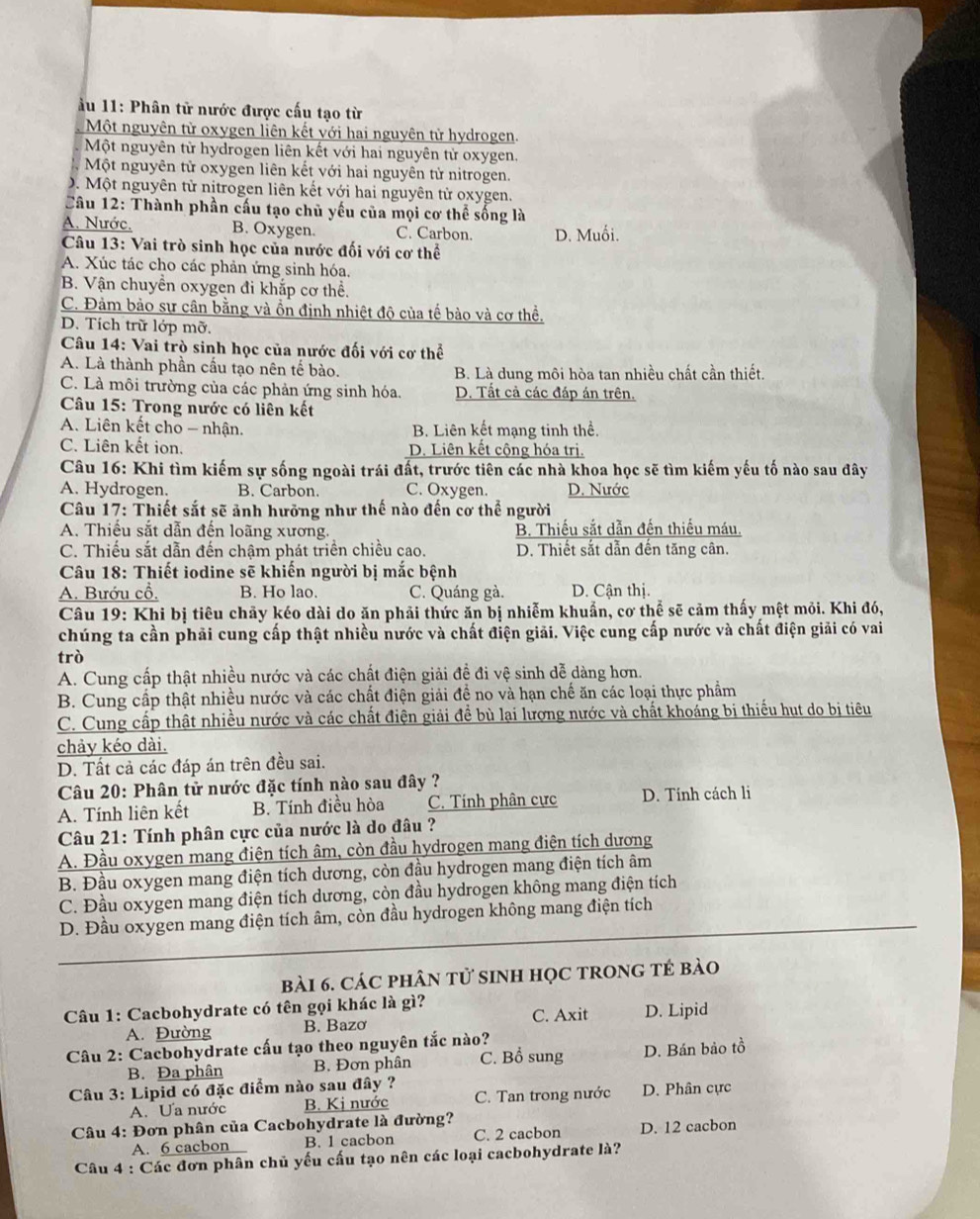 11: Phân tử nước được cấu tạo từ
Một nguyên tử oxygen liên kết với hai nguyên tử hydrogen.
Một nguyên từ hydrogen liên kết với hai nguyên tử oxygen,
Một nguyên tử oxygen liên kết với hai nguyên tử nitrogen.
D. Một nguyên tử nitrogen liên kết với hai nguyên từ oxygen.
Câu 12: Thành phần cấu tạo chủ yếu của mọi cơ thể sống là
A. Nước. B. Oxygen. C. Carbon. D. Muối.
Câu 13: Vai trò sinh học của nước đối với cơ thể
A. Xúc tác cho các phản ứng sinh hóa.
B. Vận chuyển oxygen đi khắp cơ thể.
C. Đảm bảo sự cân bằng và ồn định nhiệt độ của tế bào và cơ thể.
D. Tích trữ lớp mỡ.
Câu 14: Vai trò sinh học của nước đối với cơ thể
A. Là thành phần cầu tạo nên tế bào. B. Là dung môi hòa tan nhiều chất cần thiết.
C. Là môi trường của các phản ứng sinh hóa. D. Tất cả các đáp án trên.
*  Câu 15: Trong nước có liên kết
A. Liên kết cho - nhận. B. Liên kết mạng tinh thể.
C. Liên kết ion. D. Liên kết cộng hóa trị.
Câu 16: Khi tìm kiếm sự sống ngoài trái đất, trước tiên các nhà khoa học sẽ tìm kiếm yếu tố nào sau đây
A. Hydrogen. B. Carbon. C. Oxygen. D. Nước
*  Câu 17: Thiết sắt sẽ ảnh hưỡng như thế nào đến cơ thể người
A. Thiếu sắt dẫn đến loãng xương. B. Thiếu sắt dẫn đến thiếu máu.
C. Thiếu sắt dẫn đến chậm phát triển chiều cao. D. Thiết sắt dẫn đến tăng cân.
Câu 18: Thiết iodine sẽ khiến người bị mắc bệnh
A. Bướu cổ. B. Ho lao. C. Quáng gà. D. Cận thị.
Câu 19: Khi bị tiêu chảy kéo dài do ăn phải thức ăn bị nhiễm khuẩn, cơ thể sẽ cảm thấy mệt mỏi. Khi đó,
chúng ta cần phải cung cấp thật nhiều nước và chất điện giải. Việc cung cấp nước và chất điện giải có vai
trò
A. Cung cấp thật nhiều nước và các chất điện giải đề đi vệ sinh dễ dàng hơn.
B. Cung cấp thật nhiều nước và các chất điện giải đề no và hạn chế ăn các loại thực phẩm
C. Cung cấp thật nhiều nước và các chất điện giải đề bù lại lượng nước và chất khoáng bị thiếu hut do bị tiêu
chảy kéo dài.
D. Tất cả các đáp án trên đều sai.
Câu 20: Phân tử nước đặc tính nào sau đây ?
A. Tính liên kết B. Tính điều hòa C. Tính phân cực D. Tính cách li
Câu 21: Tính phân cực của nước là do đâu ?
A. Đầu oxygen mang điện tích âm, còn đầu hydrogen mang điện tích dương
B. Đầu oxygen mang điện tích dương, còn đầu hydrogen mang điện tích âm
C. Đầu oxygen mang điện tích dương, còn đầu hydrogen không mang điện tích
D. Đầu oxygen mang điện tích âm, còn đầu hydrogen không mang điện tích
bài 6. CáC PHÂN tử sINH HọC TRONG TÉ bào
Câu 1: Cacbohydrate có tên gọi khác là gì?
A. Đường B. Bazơ C. Axit D. Lipid
Câu 2: Cacbohydrate cấu tạo theo nguyên tắc nào?
B. Đa phân B. Đơn phân C. Bổ sung D. Bán bảo tồ
Câu 3: Lipid có đặc điểm nào sau đây ?
A. Ưa nước B. Kị nước C. Tan trong nước D. Phân cực
Câu 4: Đơn phân của Cacbohydrate là đường?
A. 6 cacbon B. 1 cacbon C. 2 cacbon D. 12 cacbon
Câu 4 : Các đơn phân chủ yếu cấu tạo nên các loại cacbohydrate là?