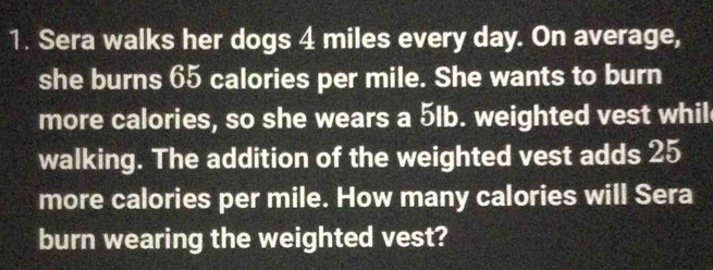 Sera walks her dogs 4 miles every day. On average, 
she burns 65 calories per mile. She wants to burn 
more calories, so she wears a 5lb. weighted vest whil 
walking. The addition of the weighted vest adds 25
more calories per mile. How many calories will Sera 
burn wearing the weighted vest?