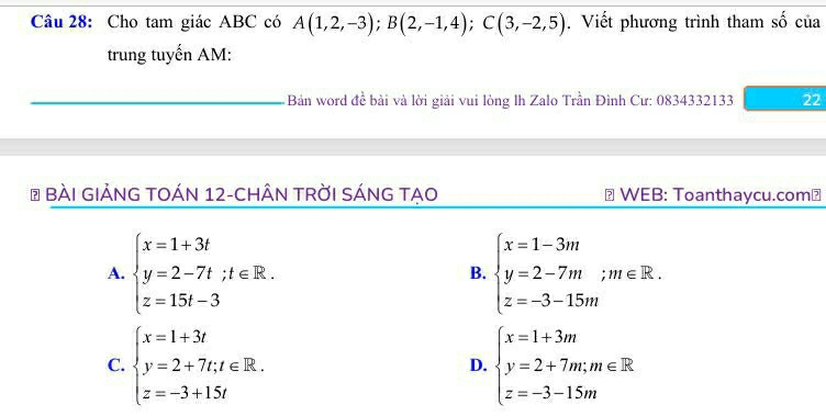 Cho tam giác ABC có A(1,2,-3); B(2,-1,4); C(3,-2,5). Viết phương trình tham số của
trung tuyến AM:
Bản word đề bài và lời giải vui lòng lh Zalo Trần Đình Cư: 0834332133 22
# BàI GIẢNG TOÁN 12-CHÂN TRờI SÁNG TẠO WEB: Toanthaycu.com⊥
A. beginarrayl x=1+3t y=2-7t;t∈ R. z=15t-3endarray. B. beginarrayl x=1-3m y=2-7m;m∈ R. z=-3-15mendarray.
C. beginarrayl x=1+3t y=2+7t,t∈ R. z=-3+15tendarray. beginarrayl x=1+3m y=2+7m;m∈ R z=-3-15mendarray.
D.