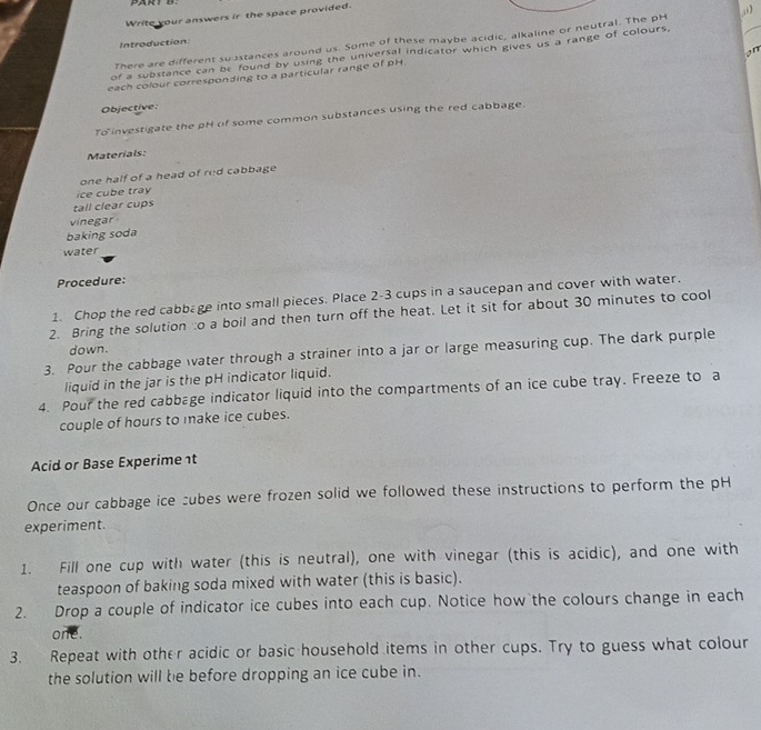 Write your answers ir the space provided. 
There are different susstances around us. Some of these maybe acidic, alkaline or neutral. The pH “)_ 
Introduction: 
on 
of a substance can be found by using the universal indicator which gives us a range of colours, 
each colour corresponding to a particular range of pH 
Objective: 
To investigate the pH of some common substances using the red cabbage. 
Materials: 
one half of a head of red cabbage 
ice cube tray 
tall clear cups 
vinegar 
baking soda 
water 
Procedure: 
1. Chop the red cabbage into small pieces. Place 2-3 cups in a saucepan and cover with water. 
2. Bring the solution:o a boil and then turn off the heat. Let it sit for about 30 minutes to cool 
down. 
3. Pour the cabbage water through a strainer into a jar or large measuring cup. The dark purple 
liquid in the jar is the pH indicator liquid. 
4. Pour the red cabbage indicator liquid into the compartments of an ice cube tray. Freeze to a 
couple of hours to make ice cubes. 
Acid or Base Experime t 
Once our cabbage ice subes were frozen solid we followed these instructions to perform the pH 
experiment. 
1. Fill one cup with water (this is neutral), one with vinegar (this is acidic), and one with 
teaspoon of baking soda mixed with water (this is basic). 
2. Drop a couple of indicator ice cubes into each cup. Notice how the colours change in each 
one. 
3. Repeat with other acidic or basic household items in other cups. Try to guess what colour 
the solution will be before dropping an ice cube in.