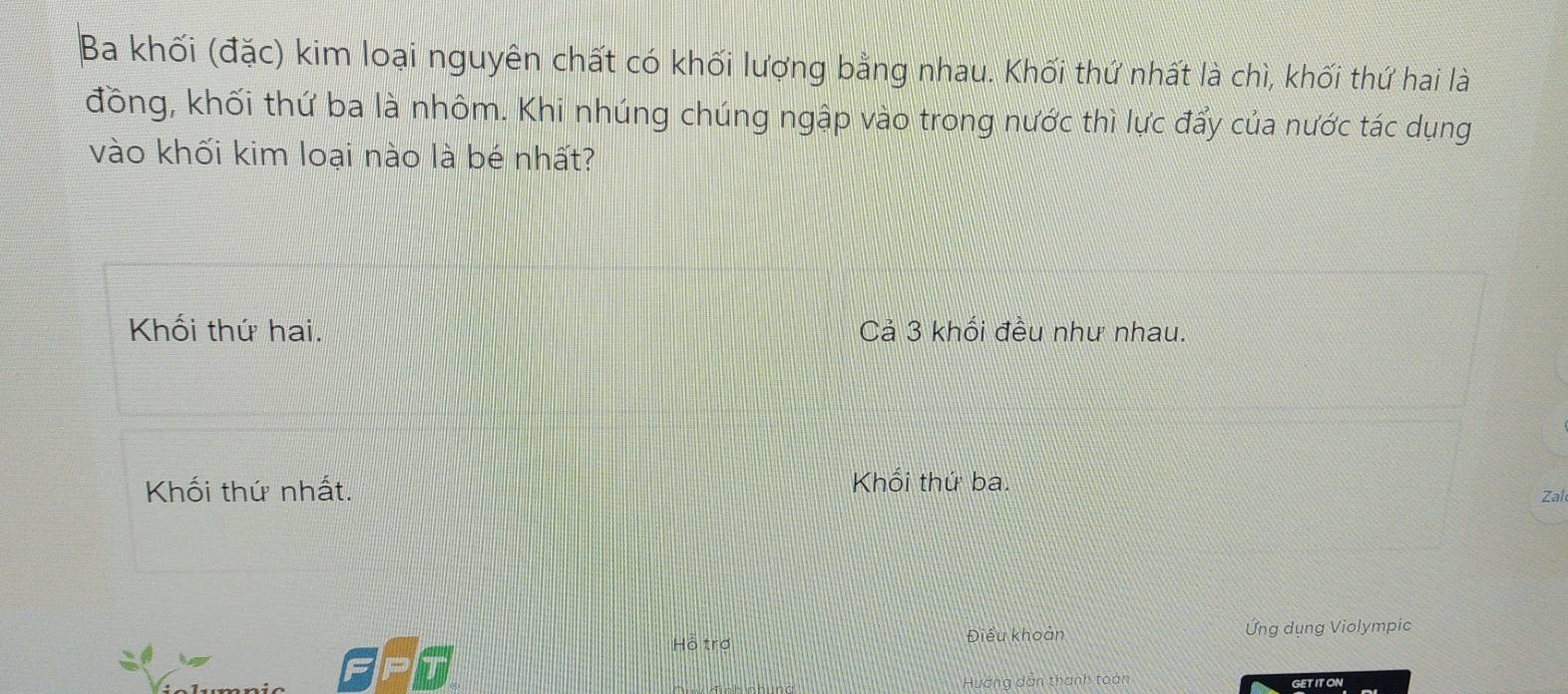 Ba khối (đặc) kim loại nguyên chất có khối lượng bằng nhau. Khối thứ nhất là chì, khối thứ hai là
đồng, khối thứ ba là nhôm. Khi nhúng chúng ngập vào trong nước thì lực đẩy của nước tác dụng
vào khối kim loại nào là bé nhất?
Khối thứ hai. Cả 3 khối đều như nhau.
Khổi thứ ba.
Khối thứ nhất. Zal
Hỗ trợ Điều khoản Ứng dụng Violympic
Hướng dân thanh toán GETITON