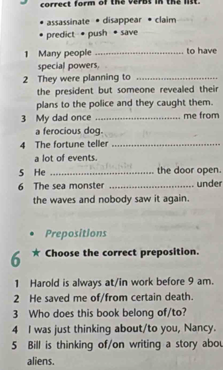 correct form of the verbs in the list. 
assassinate • disappear • claim 
predict•push save 
1 Many people _to have 
special powers. 
2 They were planning to_ 
the president but someone revealed their 
plans to the police and they caught them. 
3 My dad once _me from 
a ferocious dog. 
4 The fortune teller_ 
a lot of events. 
5 He _the door open. 
6 The sea monster _under 
the waves and nobody saw it again. 
Prepositions 
6 Choose the correct preposition. 
1 Harold is always at/in work before 9 am. 
2 He saved me of/from certain death. 
3 Who does this book belong of/to? 
4 I was just thinking about/to you, Nancy. 
5 Bill is thinking of/on writing a story abou 
aliens.