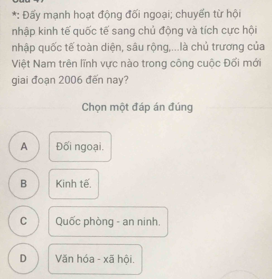 Đẩy mạnh hoạt động đối ngoại; chuyển từ hội
nhập kinh tế quốc tế sang chủ động và tích cực hội
nhập quốc tế toàn diện, sâu rộng,...là chủ trương của
Việt Nam trên lĩnh vực nào trong công cuộc Đổi mới
giai đoạn 2006 đến nay?
Chọn một đáp án đúng
A Đối ngoại.
B Kinh tế.
C Quốc phòng - an ninh.
D Văn hóa - xã hội.