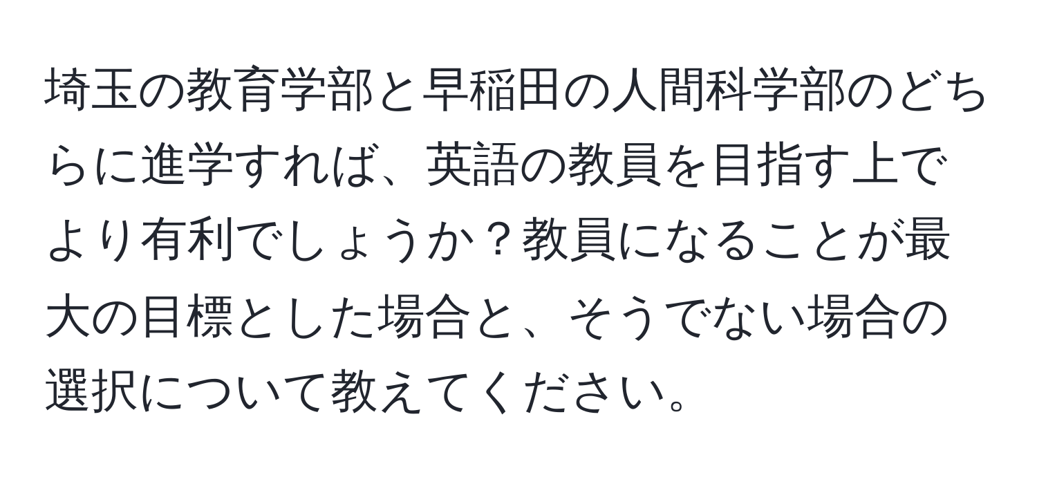 埼玉の教育学部と早稲田の人間科学部のどちらに進学すれば、英語の教員を目指す上でより有利でしょうか？教員になることが最大の目標とした場合と、そうでない場合の選択について教えてください。