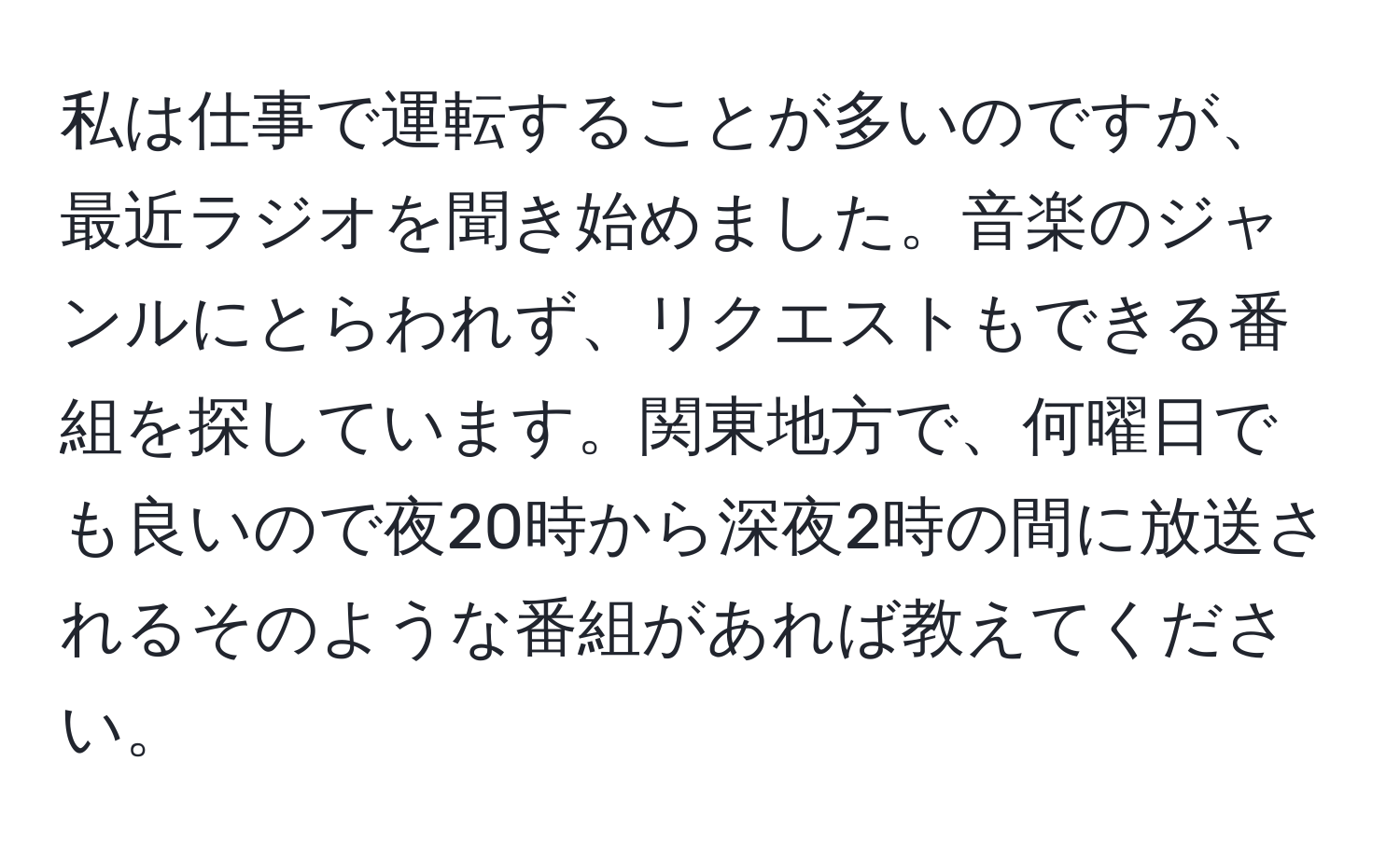 私は仕事で運転することが多いのですが、最近ラジオを聞き始めました。音楽のジャンルにとらわれず、リクエストもできる番組を探しています。関東地方で、何曜日でも良いので夜20時から深夜2時の間に放送されるそのような番組があれば教えてください。