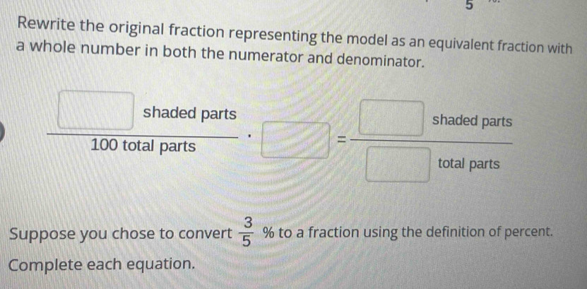 Rewrite the original fraction representing the model as an equivalent fraction with 
a whole number in both the numerator and denominator.
 □ shadedparts/100totalparts · □ = □ shadedparts/□ totalparts 
 3/5 
Suppose you chose to convert % to a fraction using the definition of percent. 
Complete each equation.