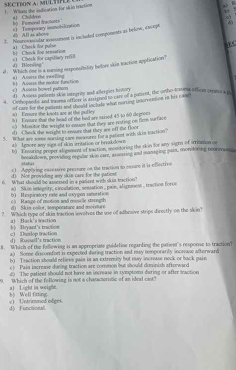 A :   UL    
1. Whats the indication for skin traction
a) R
b) S
b) Femoral fractures ' a) Children
c)
c) Temporary immobilization
d)
2. Neurovascular assessment is included components as below, except.
d) All as above
a) Check for pulse
SEC
b) Check foe sensation
c) Check for capillary refill
d) Bleeding'
8. Which one is a nursing responsibility before skin traction application?
a) Assess the swelling
b) Assess the motor function
c) Assess bowel pattern
d) Assess patients skin integrity and allergies history
4. Orthopaedic and trauma officer is assigned to care of a patient, the ortho-trauma officer creates a pl
of care for the patients and should include what nursing intervention in his care?
a) Ensure the knots are at the pulley
b) Ensure that the head of the bed are raised 45 to 60 degrees
c) Monitor the weight to ensure that they are resting on firm surface
d) Check the weight to ensure that they are off the floor
5. What are some nursing care measures for a patient with skin traction?
a) Ignore any sign of skin irritation or breakdown
b) Ensuring proper alignment of traction, monitoring the skin for any signs of irritation or
breakdown, providing regular skin care, assessing and managing pain, monitoring neurovascul
status
c) Applying excessive pressure on the traction to ensure it is effective
d) Not providing any skin care for the patient
6. What should be assessed in a patient with skin traction?
a) Skin integrity, circulation, sensation , pain, alignment , traction force
b) Respiratory rate and oxygen saturation
c) Range of motion and muscle strength
d) Skin color, temperature and moisture
7. Which type of skin traction involves the use of adhesive strips directly on the skin?
a) Buck’s traction
b) Bryant’s traction
c) Dunlop traction
d) Russell’s traction
8. Which of the following is an appropriate guideline regarding the patient’s response to traction?
a) Some discomfort is expected during traction and may temporarily increase afterward
b) Traction should relieve pain in an extremity but may increase neck or back pain
c) Pain increase during traction are common but should diminish afterward
d) The patient should not have an increase in symptoms during or after traction
9. Which of the following is not a characteristic of an ideal cast?
a) Light in weight.
b) Well fitting.
c) Untrimmed edges.
d) Functional.