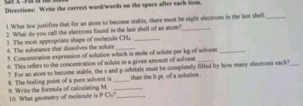 Set A -Fill in the bi 
Directions: Write the correct word/words on the space after each item. 
1.What law justifies that for an atom to become stable, there must be eight electrons in the last shell_ 
2. What do you call the electrons found in the last shell of an atom?_ 
3. The most appropriate shape of molecule CH₄._ 
4. The substance that dissolves the solute._ 
5. Concentration expression of solution which is mole of solute per kg of solvent._ 
6. This refers to the concentration of solute in a given amount of solvent._ 
7. For an atom to become stable, the s and p orbitals must be completely filled by how many electrons each?_ 
8. The boiling point of a pure solvent is _than the b.pt. of a solution . 
9. Write the formula of calculating M._ 
10. What geometry of molecule is P Cl₃?_