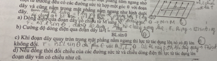 mạt pháng năm ngang nhờ
ội lừ trưởng đều có các đường sức từ hợp một góc θ với đoạn
dây và cũng nằm trọng mặt phẳng nằm ngang như hình duới
đây.
a) Dỏng điện qua đoạn dây có chiều tử M sang
b) Cường độ dòng điện qua đoạn dây la^3I= mg^3/BLsin θ  
c) Khi đoạn dây quay tròn trong mặt phẳng nằm ngang thì lực từ tác dụng lện nó có độ lớm
không đổi.
d) Nếu đồng thời đổi chiều của các đường sức từ và chiều dòng điện thì lực từ tác dụng lên
đoạn dây vẫn có chiều như cũ.