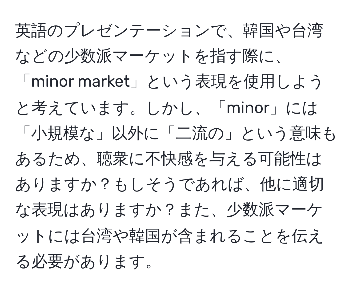 英語のプレゼンテーションで、韓国や台湾などの少数派マーケットを指す際に、「minor market」という表現を使用しようと考えています。しかし、「minor」には「小規模な」以外に「二流の」という意味もあるため、聴衆に不快感を与える可能性はありますか？もしそうであれば、他に適切な表現はありますか？また、少数派マーケットには台湾や韓国が含まれることを伝える必要があります。