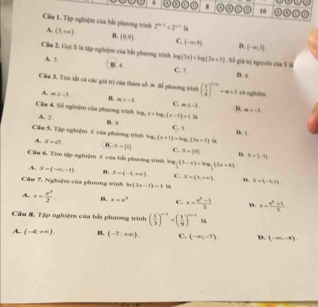 a o 8 o o o 10 A o
Câu 1, Tập nghiệm của bắt phương trình 2^(4x-2)<2^(x+3) là
A. (3,+∈fty ).
B. (0,9).
C. (-∈fty ,9).
D. (-∈fty ,3).
Câu 2. Gọi S là tập nghiệm của bắt phương trình log (3x) Số giả trị nguyên của S là
A. 5 . B. 4 . C. 7 .
D. 6 .
Câu 3. Tim tất cá các giá trị của tham số m để phương trình ( 1/4 )^3-2x=m+3 có nghiệm
A. m≥ -3. B. m>-3. C. m≤ -3. D.
Câu 4, Số nghiệm của phương trình log _5x+log _5(x-5)=1 là
m
A. 2 . B. 0 . C. 3 .
Câu 5. Tập nghiệm S của phương trình log _4_4(x+1)=log _2(3
D. 1 .
A. S=varnothing . B, S= 1 . C. S= 0 . D. S= -1 .
Câu 6. Tìm tập nghiệm S của bắt phương trình log _ 1/3 (3-x)>log _ 1/3 (2x+6).
A. S=(-∈fty ,-1). B, S=(-1,+∈fty ). C. S=(3,+∈fty ). D. S=(-1,1).
Câu 7. Nghiệm của phương trình ln (2x-1)=3 là
A. x= e^3/2 . B, x=e^3. C. x= (e^3-1)/2 . D. x= (e^3+1)/2 .
Câu 8. Tập nghiệm của bất phương trình ( 1/3 )^x-2 là
A. (-4;+∈fty ). B. (-7:+∈fty ). C. (-∈fty ;-7). (-∈fty ,-4).
D.