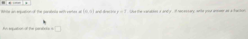 Listen 
Write an equation of the parabola with vertex at (0,0) and directrix y=7. Use the variables x and y. If necessary, write your answer as a fraction, 
An equation of the parabola is □