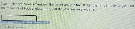Two angles are complementary. The larger angle is 66° larger than the smaller angle. Find 
the measure of both angles, and separate your answers with a comma. 
φ 
Enter a list of in reger or decinve numbers (more . ) 
》 Next Question