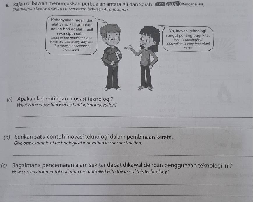 Rajah di bawah menunjukkan perbualan antara Ali dan Sarah. a KEAe Menganalisis 
The diagram below shows a conversation between Ali and Sarah. 
(a) Apakah kepentingan inovasi teknologi? 
What is the importance of technological innovation? 
_ 
_ 
(b) Berikan satu contoh inovasi teknologi dalam pembinaan kereta. 
Give one example of technological innovation in car construction. 
_ 
(c) Bagaimana pencemaran alam sekitar dapat dikawal dengan penggunaan teknologi ini? 
How can environmental pollution be controlled with the use of this technology? 
_ 
_