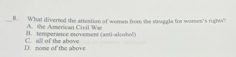 What diverted the attention of women from the struggle for women’s rights?
A. the American Civil War
B. temperance movement (anti-alcohol)
C. all of the above
D. none of the above