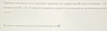 Первуюо голеовеиенηуδ πηутιиηα грузовиιк πроехалα со скоростыίо δν км/че а вторуюо - со 
скоростыо 57 км/ч. Найдиτе среднюоюо скоростьгрузовика на πротяекении всеге 
∩уTи. 
B ответе укажите число, умноженное на 49.