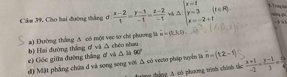 Cho hai đường thẳng ơ :  (x-2)/1 = (y-1)/-1 = (z-2)/-1  và △ :beginarrayl x=t y=3(t∈ R). x=-2+tendarray.
5. Trong khở 
uống góc 
+ b là b 
a) Đường thẳng Δ có một vec tơ chỉ phương là vector u=(1;3;1). 
: 
b) Hai đường thẳng ơ và △ chéo nhau 
c) Góc giữa đường thẳng ơ và △ 1a 90°
d) Mặt phẳng chứa d và song song với △ cd o vecto pháp tuyến là vector n=(1;2;-1)
tòng thắng △ cd phương trình chính tắc  (x+1)/-2 = (y-1)/3 = z5/4 