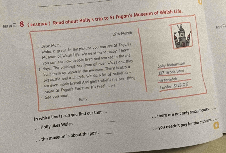58/10 8 ( rελdIng ) Read about Holly's trip to St Fagan's Museum of Welsh Life. 
60/6 
27th March 
! Dear Mum, 
Wales is great. In the picture you can see St Fagan's 
Museum of Welsh Life. We went there today. There 
you can see how people lived and worked in the old
5 days. The buildings are from all over Wales and they 
built them up again in the museum. There is also a 
Sally Richardson 
big castle and a church. We did a lot of activities - 
we even made bread! And guess what's the best thing 127 Brook Lane 
Greenwich 
about St Fagan's Museum: It's freel ... ;-) 
London SE23 OJE 
10 See you soon, 
Holly 
_ 
. . . there are not only small houses. 
_ 
In which line/s can you find out that ... 
. . . you needn't pay for the museum._ 
_ Holly likes Wales. 
3 
_the museum is about the past._
