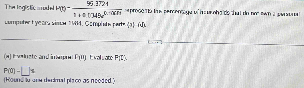 The logistic model P(t)= (95.3724)/1+0.0349e^(0.1868t)  represents the percentage of households that do not own a personal 
computer t years since 1984. Complete parts (a)-(d). 
(a) Evaluate and interpret P(0). Evaluate P(0).
P(0)=□ %
(Round to one decimal place as needed.)