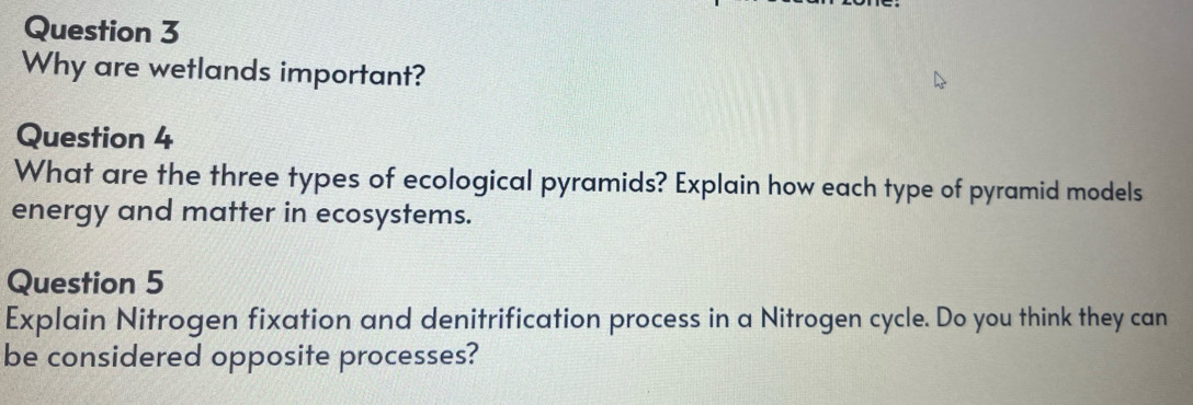 Why are wetlands important? 
Question 4 
What are the three types of ecological pyramids? Explain how each type of pyramid models 
energy and matter in ecosystems. 
Question 5 
Explain Nitrogen fixation and denitrification process in a Nitrogen cycle. Do you think they can 
be considered opposite processes?