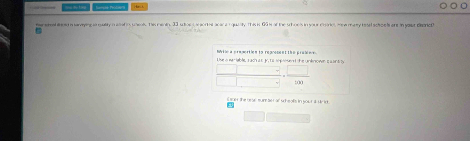 === by tiep Sample Problem Hints 
your school district is surveying air quality in all of its schools. This month, 33 schools reported poor air quality. This is 66% of the schools in your district. How many total schools are in your district? 
Write a proportion to represent the problem. 
Use a variable, such as y, to represent the unknown quantity.
()^circ C = □ /100 
Enter the total number of schools in your district.