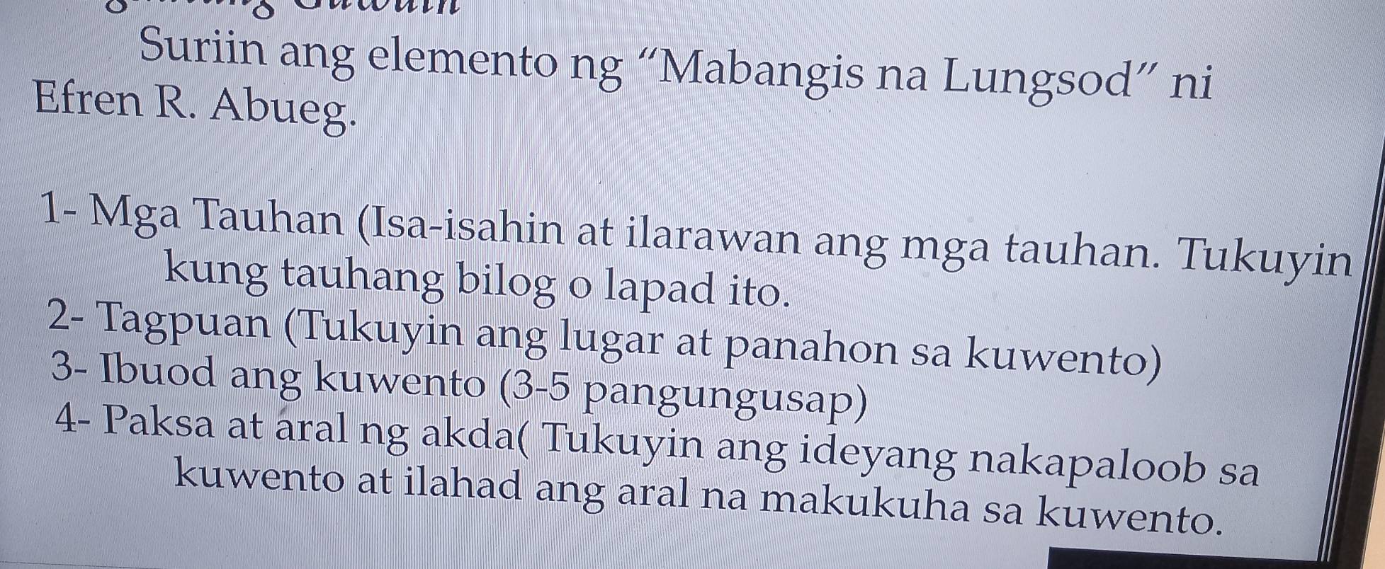 Suriin ang elemento ng “Mabangis na Lungsod” ni 
Efren R. Abueg. 
1- Mga Tauhan (Isa-isahin at ilarawan ang mga tauhan. Tukuyin 
kung tauhang bilog o lapad ito. 
2- Tagpuan (Tukuyin ang lugar at panahon sa kuwento) 
3- Ibuod ang kuwento (3-5 pangungusap) 
4- Paksa at aral ng akda( Tukuyin ang ideyang nakapaloob sa 
kuwento at ilahad ang aral na makukuha sa kuwento.