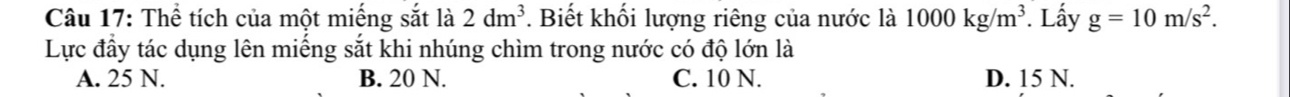Thể tích của một miếng sắt là 2dm^3. Biết khối lượng riêng của nước là 1000kg/m^3. Lấy g=10m/s^2. 
Lực đầy tác dụng lên miếng sắt khi nhúng chìm trong nước có độ lớn là
A. 25 N. B. 20 N. C. 10 N. D. 15 N.