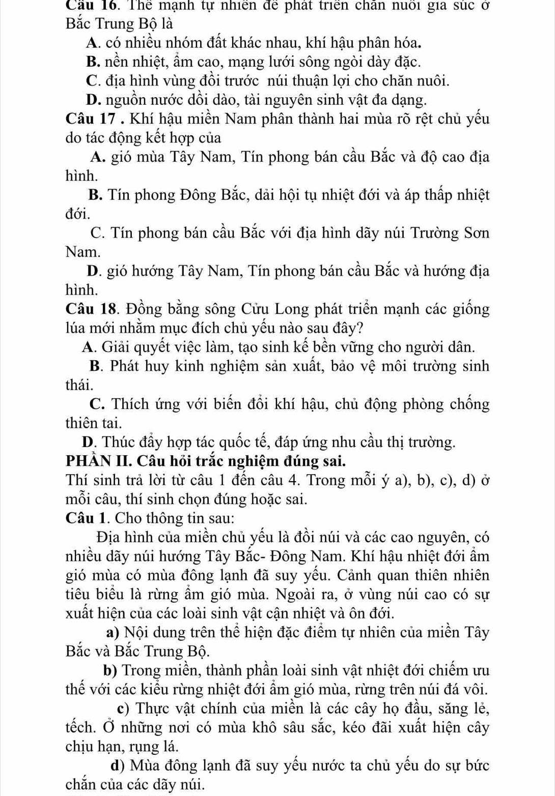 Cầu 16. Thể mạnh tự nhiên để phát triển chân nuôi gia súc ở
Bắc Trung Bộ là
A. có nhiều nhóm đất khác nhau, khí hậu phân hóa.
B. nền nhiệt, ẩm cao, mạng lưới sông ngòi dày đặc.
C. địa hình vùng đồi trước núi thuận lợi cho chăn nuôi.
D. nguồn nước dồi dào, tài nguyên sinh vật đa dạng.
Câu 17 . Khí hậu miền Nam phân thành hai mùa rõ rệt chủ yếu
do tác động kết hợp của
A. gió mùa Tây Nam, Tín phong bán cầu Bắc và độ cao địa
hình.
B. Tín phong Đông Bắc, dải hội tụ nhiệt đới và áp thấp nhiệt
đới.
C. Tín phong bán cầu Bắc với địa hình dãy núi Trường Sơn
Nam.
D. gió hướng Tây Nam, Tín phong bán cầu Bắc và hướng địa
hình.
Câu 18. Đồng bằng sông Cửu Long phát triển mạnh các giống
lúa mới nhằm mục đích chủ yếu nào sau đây?
A. Giải quyết việc làm, tạo sinh kế bền vững cho người dân.
B. Phát huy kinh nghiệm sản xuất, bảo vệ môi trường sinh
thái.
C. Thích ứng với biến đổi khí hậu, chủ động phòng chống
thiên tai.
D. Thúc đầy hợp tác quốc tế, đáp ứng nhu cầu thị trường.
PHÀN II. Câu hỏi trắc nghiệm đúng sai.
Thí sinh trả lời từ câu 1 đến câu 4. Trong mỗi ý a), b), c), d) ở
mỗi câu, thí sinh chọn đúng hoặc sai.
Câu 1. Cho thông tin sau:
Địa hình của miền chủ yếu là đồi núi và các cao nguyên, có
nhiều dãy núi hướng Tây Bắc- Đông Nam. Khí hậu nhiệt đới ẩm
gió mùa có mùa đông lạnh đã suy yếu. Cảnh quan thiên nhiên
tiêu biểu là rừng ẩm gió mùa. Ngoài ra, ở vùng núi cao có sự
xuất hiện của các loài sinh vật cận nhiệt và ôn đới.
a) Nội dung trên thể hiện đặc điểm tự nhiên của miền Tây
Bắc và Bắc Trung Bộ.
b) Trong miền, thành phần loài sinh vật nhiệt đới chiếm ưu
thế với các kiểu rừng nhiệt đới ẩm gió mùa, rừng trên núi đá vôi.
c) Thực vật chính của miền là các cây họ đầu, săng lẻ,
tếch. Ở những nơi có mùa khô sâu sắc, kéo đãi xuất hiện cây
chịu hạn, rụng lá.
d) Mùa đông lạnh đã suy yếu nước ta chủ yếu do sự bức
chắn của các dãy núi.