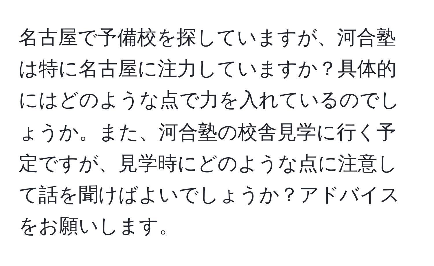 名古屋で予備校を探していますが、河合塾は特に名古屋に注力していますか？具体的にはどのような点で力を入れているのでしょうか。また、河合塾の校舎見学に行く予定ですが、見学時にどのような点に注意して話を聞けばよいでしょうか？アドバイスをお願いします。