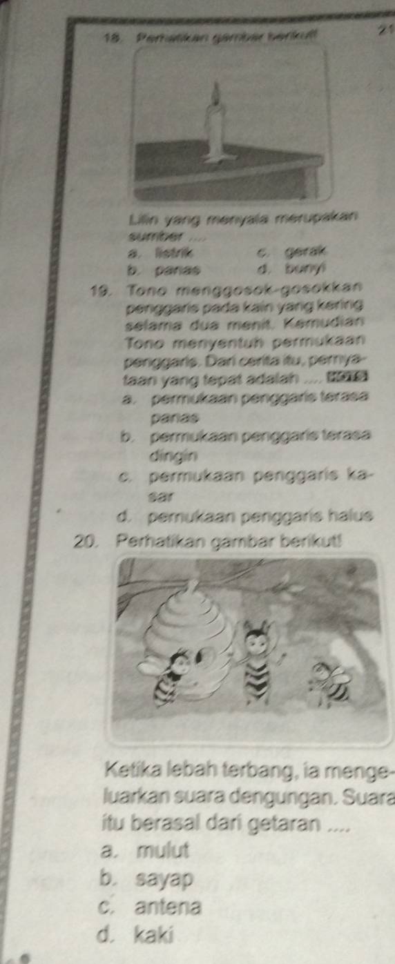 Peratikan gambär berkult 21
Lilin yang menyala merupakan
sumber .
a listrik c. gerak
b. panas d. bunyi
19. Tono menggosok-gosokkan
penggaris pada kain yang kering
selama dua menit. Kemudian
Tono menyentuh permukaan
penggaris. Dari cerita itu, perya-
taan yang tepat adalah .... ta
a. permukaan penggaris terasa
panas
b. permukaan penggaris terasa
dīngin
c. permukaan penggaris ka-
sar
d. pemukaan penggaris halus
20. Perhatikan gambar berikut!
Ketika lebah terbang, ia menge-
luarkan suara dengungan. Suara
itu berasal dari getaran ....
a. mulut
b. sayap
c. antena
d. kaki