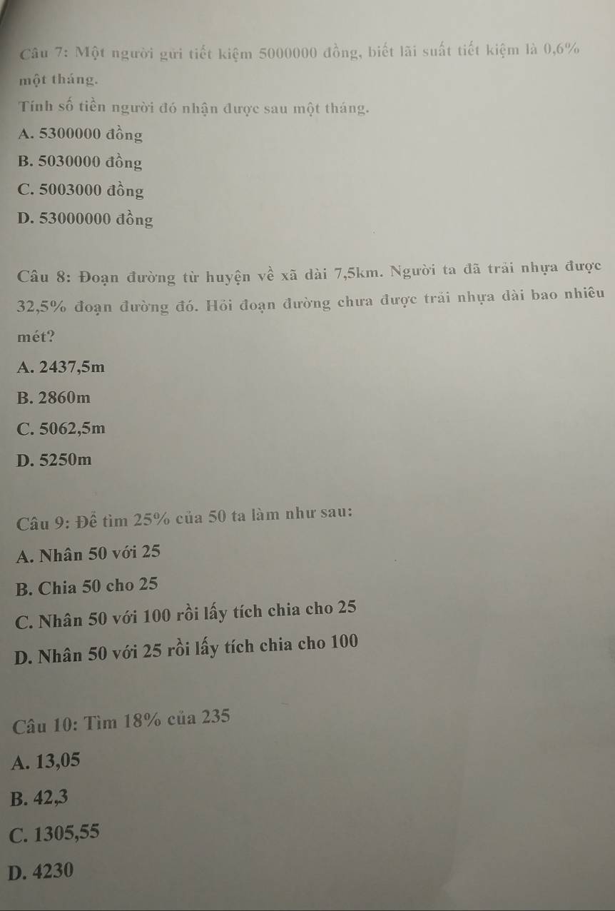 Một người gửi tiết kiệm 5000000 đồng, biết lãi suất tiết kiệm là 0,6%
một tháng.
Tính số tiền người đó nhận được sau một tháng.
A. 5300000 đồng
B. 5030000 đồng
C. 5003000 đồng
D. 53000000 đồng
Câu 8: Đoạn đường từ huyện về xã dài 7,5km. Người ta đã trải nhựa được
32,5% đoạn đường đó. Hồi đoạn đường chưa được trải nhựa dài bao nhiêu
mét?
A. 2437,5m
B. 2860m
C. 5062,5m
D. 5250m
Câu 9: Để tìm 25% của 50 ta làm như sau:
A. Nhân 50 với 25
B. Chia 50 cho 25
C. Nhân 50 với 100 rồi lấy tích chia cho 25
D. Nhân 50 với 25 rồi lấy tích chia cho 100
Câu 10: Tìm 18% của 235
A. 13,05
B. 42,3
C. 1305,55
D. 4230