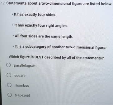 Statements about a two-dimensional figure are listed below.
It has exactly four sides.
It has exactly four right angles.
All four sides are the same length.
It is a subcategory of another two-dimensional figure.
Which figure is BEST described by all of the statements?
parallelogram
square
rhombus
trapezoid