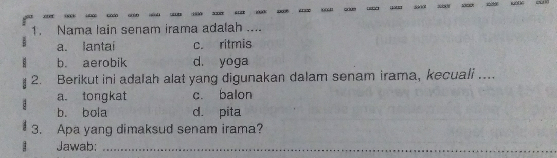 xxxx
1. Nama lain senam irama adalah ...
a. lantai c. ritmis
b. aerobik d. yoga
2. Berikut ini adalah alat yang digunakan dalam senam irama, kecuali ....
a. tongkat c. balon
2
b. bola d. pita
3. Apa yang dimaksud senam irama?
Jawab:_