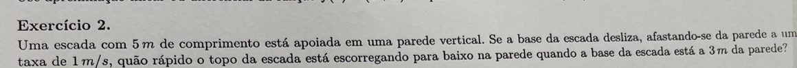 Exercício 2. 
Uma escada com 5m de comprimento está apoiada em uma parede vertical. Se a base da escada desliza, afastando-se da parede a um 
taxa de 1m/s, quão rápido o topo da escada está escorregando para baixo na parede quando a base da escada está a 3m da parede?