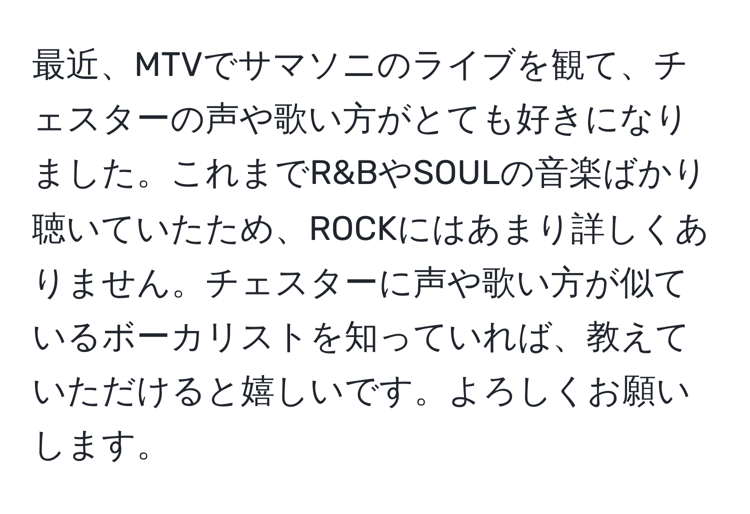 最近、MTVでサマソニのライブを観て、チェスターの声や歌い方がとても好きになりました。これまでR&BやSOULの音楽ばかり聴いていたため、ROCKにはあまり詳しくありません。チェスターに声や歌い方が似ているボーカリストを知っていれば、教えていただけると嬉しいです。よろしくお願いします。