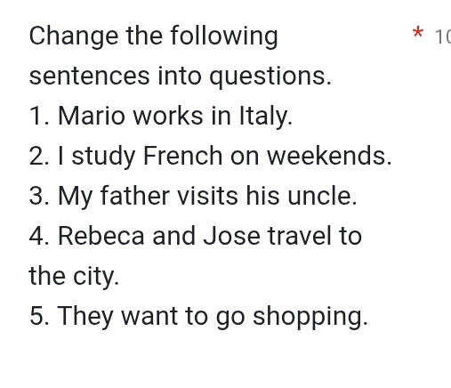 Change the following 10
sentences into questions. 
1. Mario works in Italy. 
2. I study French on weekends. 
3. My father visits his uncle. 
4. Rebeca and Jose travel to 
the city. 
5. They want to go shopping.