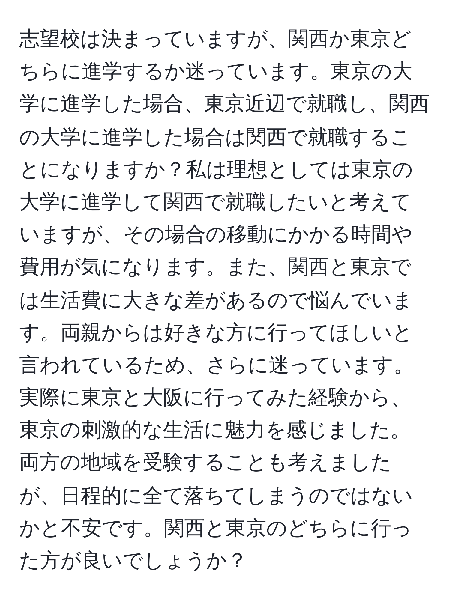 志望校は決まっていますが、関西か東京どちらに進学するか迷っています。東京の大学に進学した場合、東京近辺で就職し、関西の大学に進学した場合は関西で就職することになりますか？私は理想としては東京の大学に進学して関西で就職したいと考えていますが、その場合の移動にかかる時間や費用が気になります。また、関西と東京では生活費に大きな差があるので悩んでいます。両親からは好きな方に行ってほしいと言われているため、さらに迷っています。実際に東京と大阪に行ってみた経験から、東京の刺激的な生活に魅力を感じました。両方の地域を受験することも考えましたが、日程的に全て落ちてしまうのではないかと不安です。関西と東京のどちらに行った方が良いでしょうか？